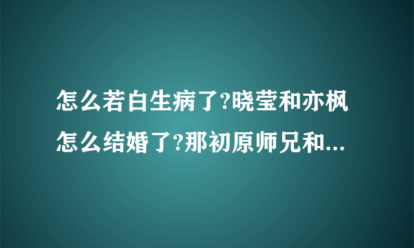 怎么若白生病了?晓莹和亦枫怎么结婚了?那初原师兄和廷皓怎么办?李恩珠是谁?