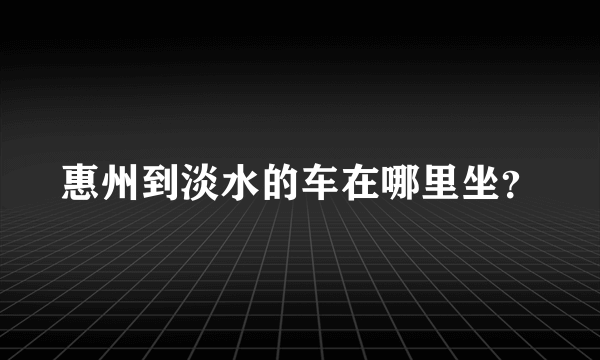 惠州到淡水的车在哪里坐？