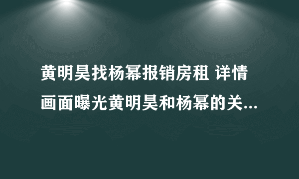 黄明昊找杨幂报销房租 详情画面曝光黄明昊和杨幂的关系竟是这样！