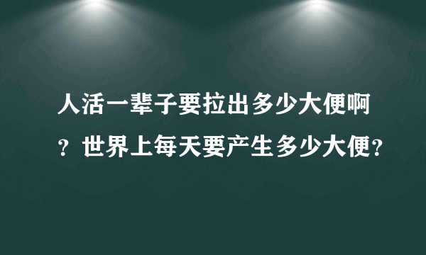 人活一辈子要拉出多少大便啊？世界上每天要产生多少大便？