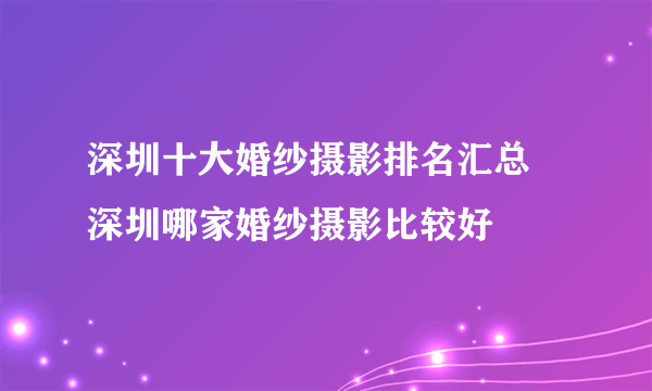 深圳十大婚纱摄影排名汇总  深圳哪家婚纱摄影比较好