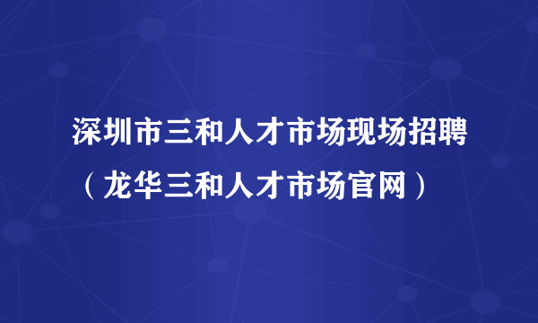 深圳市三和人才市场现场招聘（龙华三和人才市场官网）