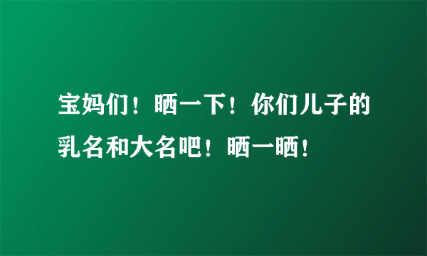 宝妈们！晒一下！你们儿子的乳名和大名吧！晒一晒！