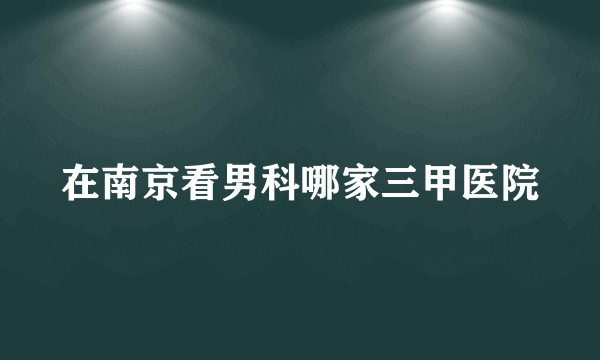 在南京看男科哪家三甲医院