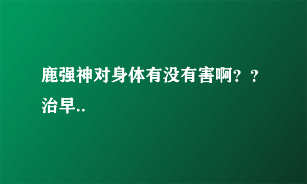 鹿强神对身体有没有害啊？？治早..