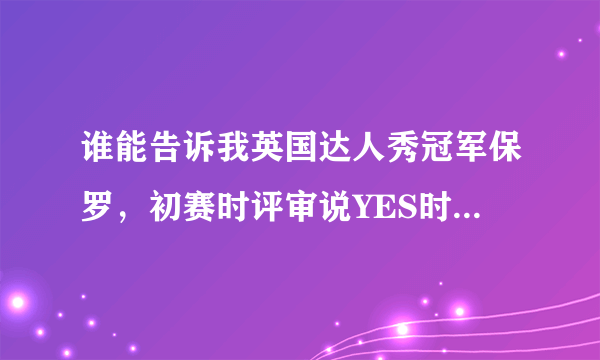 谁能告诉我英国达人秀冠军保罗，初赛时评审说YES时的背景音乐是什么歌，谢谢！@~！~