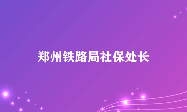 郑州铁路局社保处长