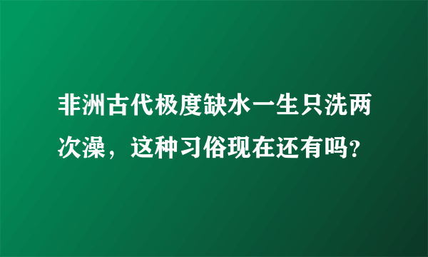 非洲古代极度缺水一生只洗两次澡，这种习俗现在还有吗？