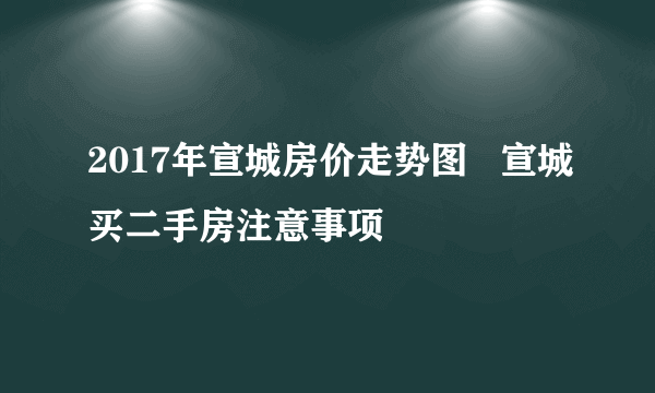 2017年宣城房价走势图   宣城买二手房注意事项