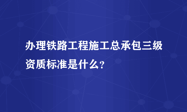 办理铁路工程施工总承包三级资质标准是什么？