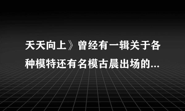 天天向上》曾经有一辑关于各种模特还有名模古晨出场的那集经常插播的歌曲叫什么名字