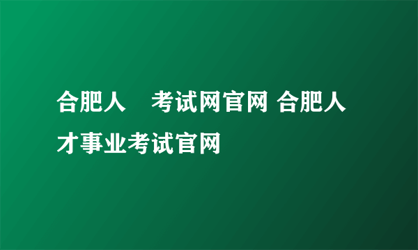 合肥人亊考试网官网 合肥人才事业考试官网