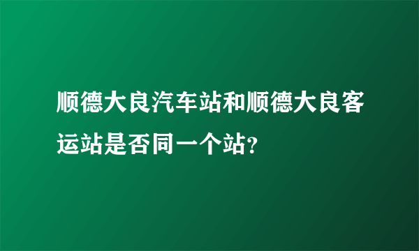 顺德大良汽车站和顺德大良客运站是否同一个站？