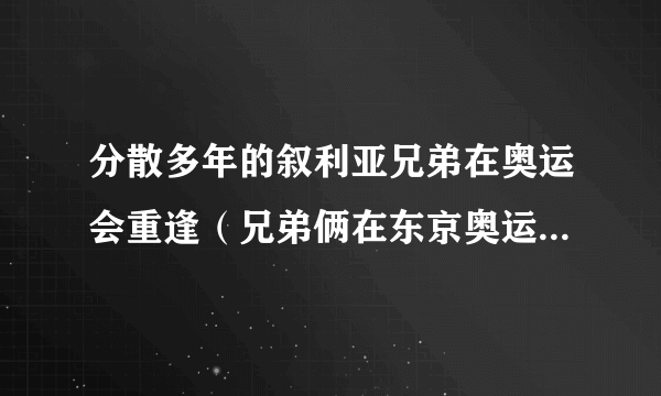 分散多年的叙利亚兄弟在奥运会重逢（兄弟俩在东京奥运会上拥抱）