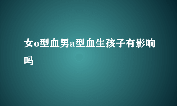 女o型血男a型血生孩子有影响吗