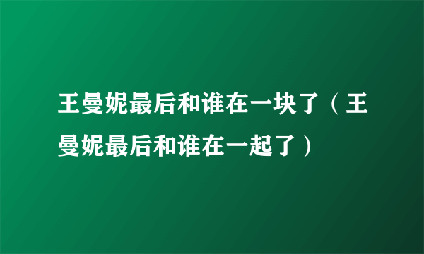 王曼妮最后和谁在一块了（王曼妮最后和谁在一起了）