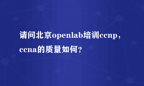 请问北京openlab培训ccnp，ccna的质量如何？