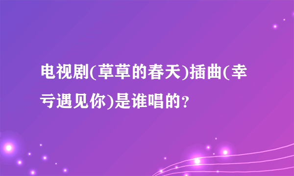 电视剧(草草的春天)插曲(幸亏遇见你)是谁唱的？