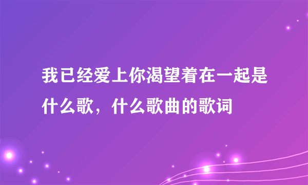 我已经爱上你渴望着在一起是什么歌，什么歌曲的歌词