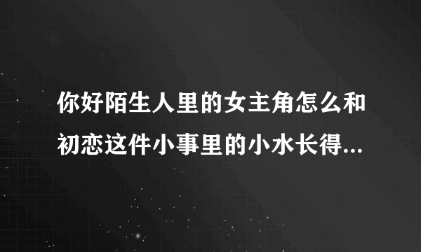 你好陌生人里的女主角怎么和初恋这件小事里的小水长得那么像？