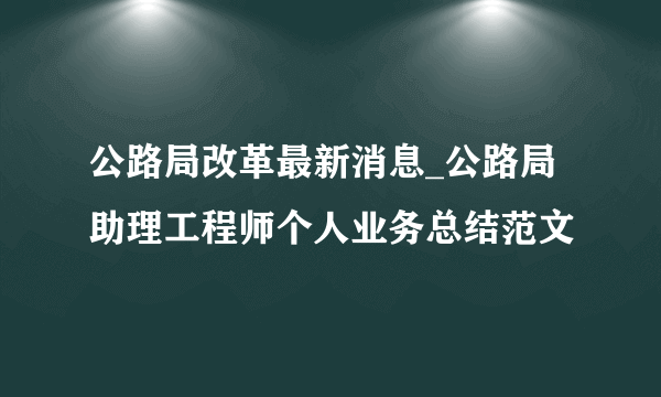 公路局改革最新消息_公路局助理工程师个人业务总结范文