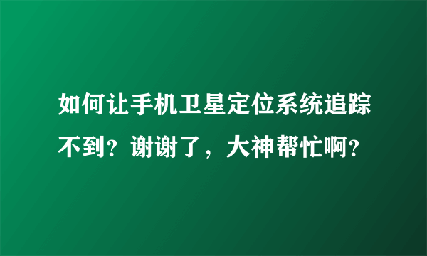 如何让手机卫星定位系统追踪不到？谢谢了，大神帮忙啊？