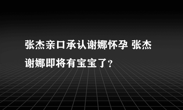 张杰亲口承认谢娜怀孕 张杰谢娜即将有宝宝了？