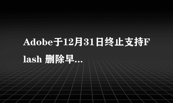 Adobe于12月31日终止支持Flash 删除早期所有存档！