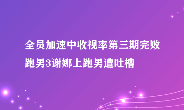 全员加速中收视率第三期完败跑男3谢娜上跑男遭吐槽