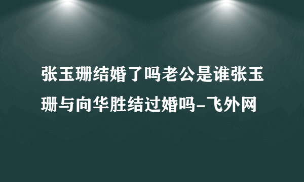 张玉珊结婚了吗老公是谁张玉珊与向华胜结过婚吗-飞外网