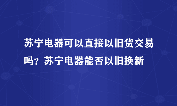 苏宁电器可以直接以旧货交易吗？苏宁电器能否以旧换新