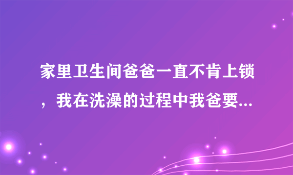 家里卫生间爸爸一直不肯上锁，我在洗澡的过程中我爸要进去，但我说没洗好，