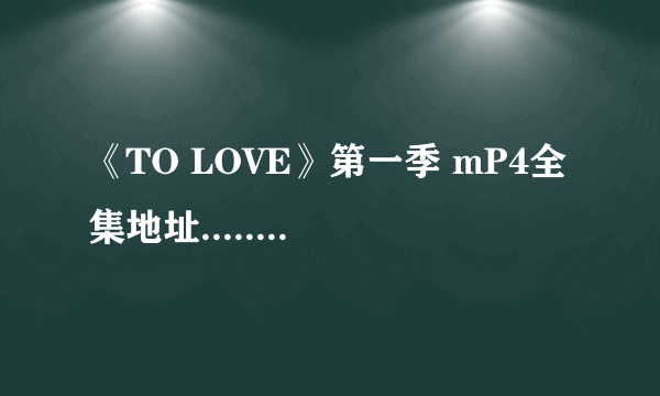 《TO LOVE》第一季 mP4全集地址...... 最好是320*240