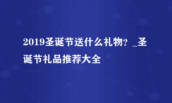 2019圣诞节送什么礼物？_圣诞节礼品推荐大全