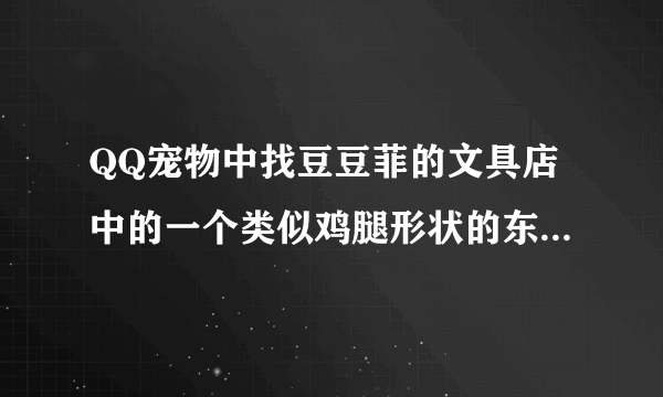 QQ宠物中找豆豆菲的文具店中的一个类似鸡腿形状的东西在哪啊？描述一下位置就可以，谢谢了