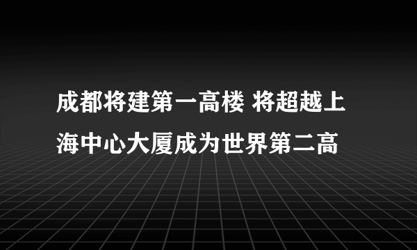 成都将建第一高楼 将超越上海中心大厦成为世界第二高