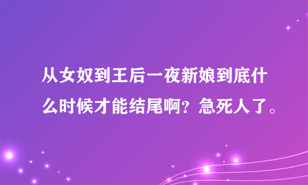 从女奴到王后一夜新娘到底什么时候才能结尾啊？急死人了。