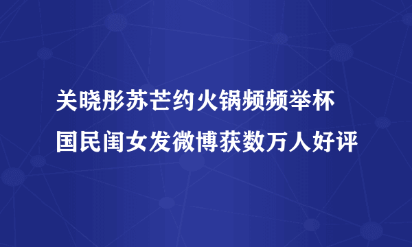 关晓彤苏芒约火锅频频举杯 国民闺女发微博获数万人好评