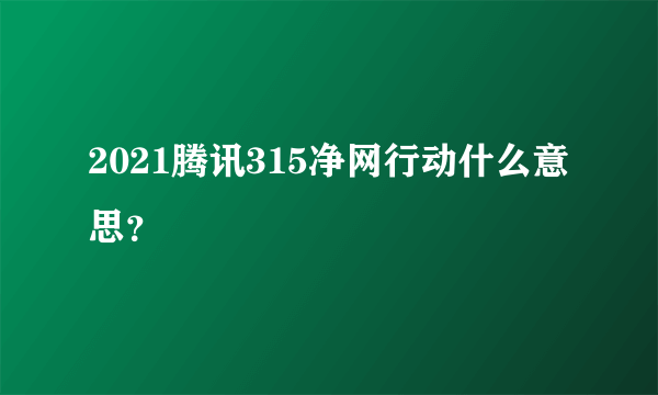 2021腾讯315净网行动什么意思？