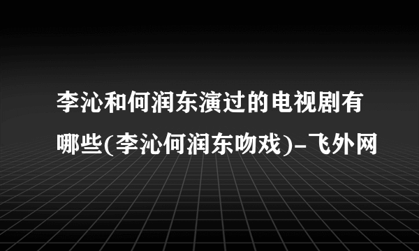 李沁和何润东演过的电视剧有哪些(李沁何润东吻戏)-飞外网