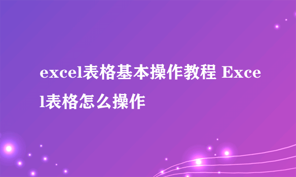 excel表格基本操作教程 Excel表格怎么操作