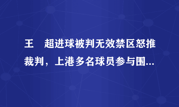 王燊超进球被判无效禁区怒推裁判，上港多名球员参与围攻主裁，大家怎么看？