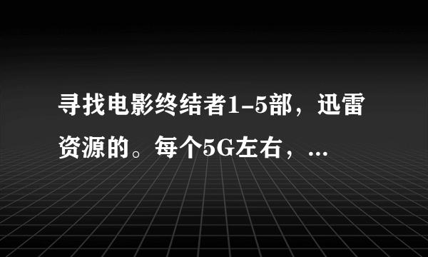 寻找电影终结者1-5部，迅雷资源的。每个5G左右，十多g的太大，感激不尽