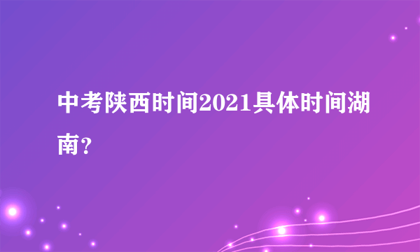 中考陕西时间2021具体时间湖南？