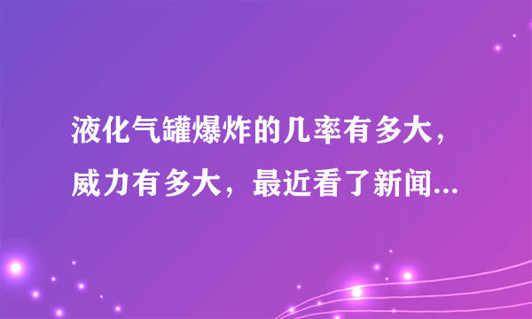 液化气罐爆炸的几率有多大，威力有多大，最近看了新闻，楼下发生液化气罐爆炸，把楼上的人也炸死了，多冤啊？