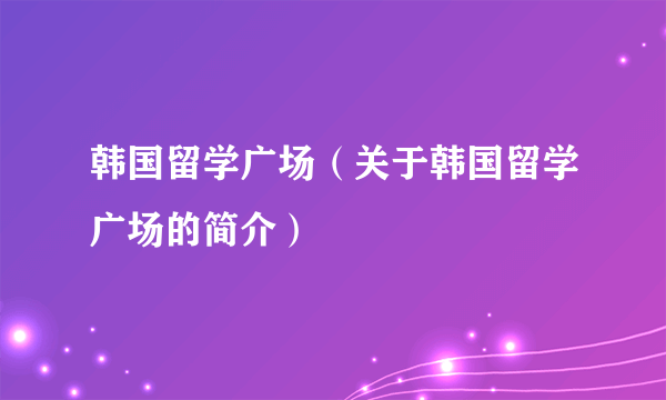 韩国留学广场（关于韩国留学广场的简介）