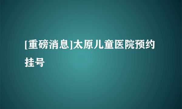 [重磅消息]太原儿童医院预约挂号