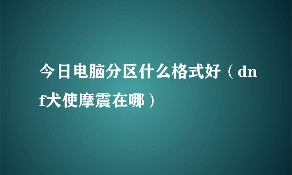 今日电脑分区什么格式好（dnf犬使摩震在哪）