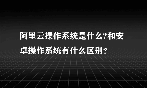 阿里云操作系统是什么?和安卓操作系统有什么区别？