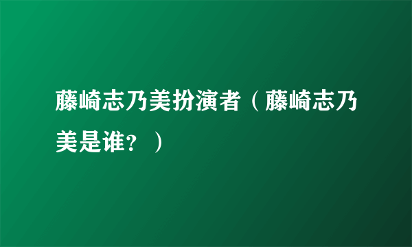 藤崎志乃美扮演者（藤崎志乃美是谁？）